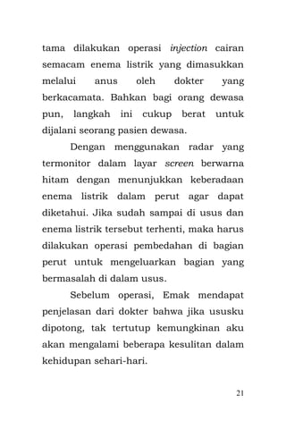 21 
mungil itu, bapak dari Rustam, karena kala itu Rustam masih kebingungan dan panik melihat Rinah yang sedang lemas dan letih selesai pasca persalinan. Proses persalinan yang panjang di tandai dengan banyaknya berbagai kejadian-kejadian yang sangat memprihatinkan, di karenakan minimnya pengetahuan hingga memperlambat proses persalinan. Bayi dengan berat kira-kira 2.9 kg dengan panjang 48 cm, lahir dengan selamat dan di beri nama Asa tanpa nama panjang ataupun embel-embel yang lain. Nama pemberian dari Sang Engkong. 
Untungnya, radar di dalam perutku berjalan lancar. Cairan enema listrik berhasil membuka bagian yang tersumbat sehingga perutku tak perlu di lakukan pembedahan. Emak menangis syukur dan haru dengan perkembangan tubuhku yang membaik, dengan mengucapkan hamdallah kepada Allah dan sujud syukur. 
Aku masih ingat sekali aroma khas bubur dengan kuah soto ceker ayam yang di buatkan Emak ketika aku sakit merintih menahan sakit. Aku juga  