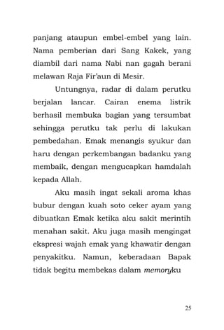 25 
penjajah. “Kekejaman tentara Jepang yang menjajah Indonesia, kekejamannya seakan melebihi Belanda. Bukan hanya kerugian di bidang materi, namun juga dari sisi mentalitas dan kehormatan. Sebuah catatan gelap suatu bangsa yang melakukan penjajahan dengan sempurna” 
Setiap aku mendengar cerita itu, meskipun aku masih kecil, tak tahu kenapa kepalan tanganku mengeras, seakan ingin marah dengan negara Belanda dan Jepang, mengapa mereka begitu tega menjajah kami hingga kami pun tersiksa. 
= #=#=#= 
Rumahku berada di dekat dengan Pasar Mester, dan di sekitarnya ada taman bermain. Rumah tersebut adalah bangunan dua lantai terbuat dari bangunan semi permanen yang di bangun oleh Engkong, saat aku belum lahir. Baik Engkong dari pihak Bapak maupun Emak sudah meninggal sehingga aku tidak memiliki bayangan mengenai sosok mereka. Bapak hanya memiliki selembar foto  