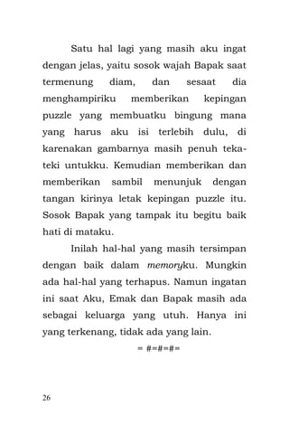 26 
Engkong ketika Bapak bersama dengan monyet piaraan Engkong di belakang rumah berfoto bersama untuk 17 Agustus-an. 
Di rumah tersebut tinggalah Emak, Bapak, Aku, Enyak, dan Encang Uding, Kakak dari Bapak beserta dua anaknya yaitu ; Mila dan Yadin. Setelah Engkong meninggal sehingga beberapa ruangan rumah di sekat dan di beri kamar mandi untuk di kontrakkan sebagai rumah kontrakan pada beberapa pasangan muda yang baru menikah ataupun mahasiswa yang mengadakan penelitian tentang kampung kami. Para mahasiswa itu baik sekali kepadaku. Mereka sering membelikan kembang gula berwarna pink dan kerak telor kesenanganku. 
Emak mengandung aku setahun setelah dia datang ke rumah ini. Tahun 1984, Emak berumur 19 tahun sedangkan Bapak berumur 2 tahun lebih tua, yang baru ingin menginjak 21 tahun. Bapak yang kelahiran asli Jatinegara bersekolah di STM Listrik Boedi Oetomo, tapi sudah di duga Bapak memang pintar, saat kelas dua STM, Bapak adalah anak  