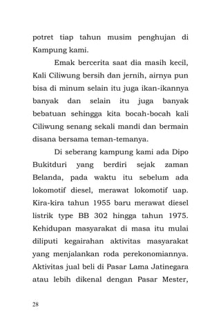 28 
Semuanya ini bermula dari akibat Bapak belajar ilmu gaib yang di ajak oleh temannya Junaedi yang mempelajari dunia mistik, mereka tidak memahami bahaya yang mengancam, ketika siapa saja yang mencoba menyelami dunia mistik. Bahaya yang paling besar adalah “kegilaan”. Seseorang yang mulanya mencoba belajar ilmu-ilmu gaib, lalu tiba- tiba menjadi tidak waras alias gila. Hal itu karena kini dia tidak dapat membedakan antara dunia gaib dengan dunia nyata, bahkan antara khayalan dan kenyataan menjadi satu baginya. Bapak menjadi anak pendiam, sering menyendiri dan termenung dalam dunianya sendiri. Tak lebih dari tiga kata yang keluar dari mulutnya, yaitu “jangan dekati aku”. Berjuta pertanyaan di lontarkan Engkong kepadanya, apa yang sebenarnya terjadi. 
= #=#=#= Bapak menikah dengan Emak ketika baru lulus, dia belum bekerja hanya berjualan meneruskan  