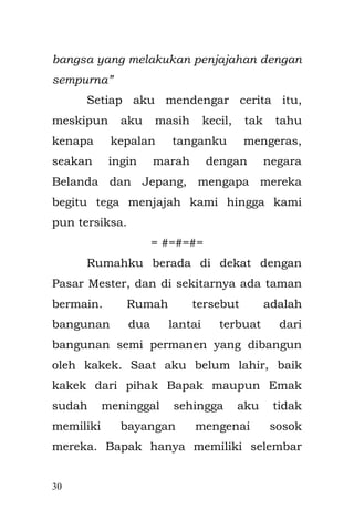 30 
memulai. Bapak bukan tipe senang bercanda, sehingga terlalu kaku apabila tertawa. Dia suka melakukan hal-hal di luar orang awam, senang menyendiri dan hanyut dalam dunianya sendiri. Pertemuan dua orang tersebut terjadi pada pesta penikahan. Tidak berapa lama sejak perjodohan kedua orangtua. Hidup bersama mertua, kakak ipar yang arogan dengan istrinya, dan seorang suami yang tak bisa di tebak jalan pikirannya, tidaklah mudah bagi Emak. Baik secara fisik maupun psikis. Banyak tekanan yang terjadi secara bertubi-tubi. Emak melahirkan adik perempuan saat usiaku empat tahun. Beban Emak makin besar. Kami tinggal dalam satu kamar, rumah yang kami tempati memang tidak besar, kami berada di lantai dua dengan ruangan hanya 3 X 4 meter. Ruangan itu cukup bersih walaupun kecil, Bapak hanya diam mengawasi aktivitas kami bertiga. Sesekali adik perempuanku menangis karena buang air kecil ataupun karena haus minta di susui oleh Emak.  