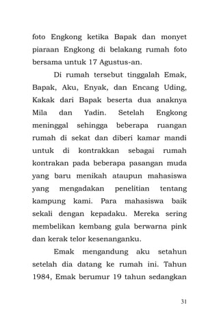 31 
Ketika adik perempuanku tertidur lelap, Emak selalu menceritakan setiap malam sosok pemimpin Islam yang menjadi Khalifah kedua, dialah Umar bin Khattab r.a. Umar bin Khattab ini masuk dalam Islam berkat hidayah dari Allah yang pertama, yang kedua berkat doa Rasulullah SAW dan yang ketiga berkat adiknya Fatimah yang terlebih dahulu menjadi pengikut Nabi Muhammad SAW berkat lantunan ayat suci Al-Qur'an yang di bacanya. 
Emak berkata ketika waktu Rasulullah berdoa kala itu, Emak sambil mengatur nada tinggi rendahnya sesuai dengan konteks cerita, doanya adalah : 
"Semoga Allah memberi kejayaan pada Islam dengan masuknya Umar ke dalam Islam." Dan Allah SWT pun mengabulkan doa tersebut. 
Umar adalah sosok pemimpin teladan yang sangat mengerti kepentingan rakyatnya begitulah kata Emak. Padahal ia sendiri hidup dalam kondisi sangat sederhana. Pada suatu malam, sudah menjadi kebiasaan bahwa Khalifah Umar bin Khattab sering  