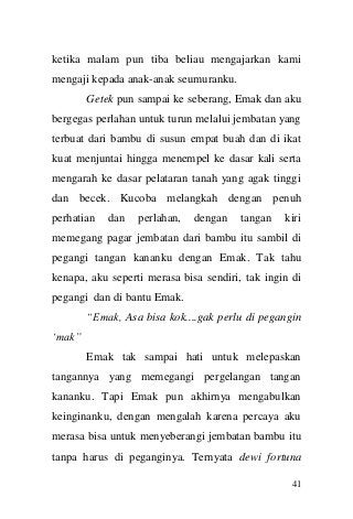 41 
ketika malam pun tiba beliau mengajarkan kami mengaji kepada anak-anak seumuranku. 
Getek pun sampai ke seberang, Emak dan aku bergegas perlahan untuk turun melalui jembatan yang terbuat dari bambu di susun empat buah dan di ikat kuat menjuntai hingga menempel ke dasar kali serta mengarah ke dasar pelataran tanah yang agak tinggi dan becek. Kucoba melangkah dengan penuh perhatian dan perlahan, dengan tangan kiri memegang pagar jembatan dari bambu itu sambil di pegangi tangan kananku dengan Emak. Tak tahu kenapa, aku seperti merasa bisa sendiri, tak ingin di pegangi dan di bantu Emak. 
“Emak, Asa bisa kok....gak perlu di pegangin „mak” 
Emak tak sampai hati untuk melepaskan tangannya yang memegangi pergelangan tangan kananku. Tapi Emak pun akhirnya mengabulkan keinginanku, dengan mengalah karena percaya aku merasa bisa untuk menyeberangi jembatan bambu itu tanpa harus di peganginya. Ternyata dewi fortuna  