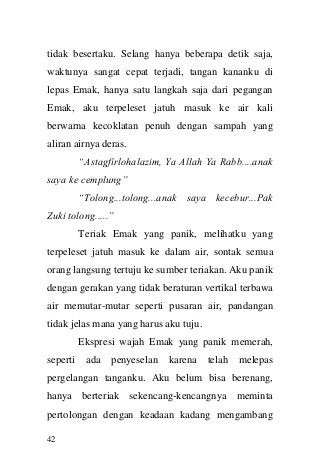 42 
tidak besertaku. Selang hanya beberapa detik saja, waktunya sangat cepat terjadi, tangan kananku di lepas Emak, hanya satu langkah saja dari pegangan Emak, aku terpeleset jatuh masuk ke air kali berwarna kecoklatan penuh dengan sampah yang aliran airnya deras. 
“Astagfirlohalazim, Ya Allah Ya Rabb....anak saya ke cemplung” 
“Tolong...tolong...anak saya kecebur...Pak Zuki tolong.....” 
Teriak Emak yang panik, melihatku yang terpeleset jatuh masuk ke dalam air, sontak semua orang langsung tertuju ke sumber teriakan. Aku panik dengan gerakan yang tidak beraturan vertikal terbawa air memutar-mutar seperti pusaran air, pandangan tidak jelas mana yang harus aku tuju. 
Ekspresi wajah Emak yang panik memerah, seperti ada penyeselan karena telah melepas pergelangan tanganku. Aku belum bisa berenang, hanya berteriak sekencang-kencangnya meminta pertolongan dengan keadaan kadang mengambang  