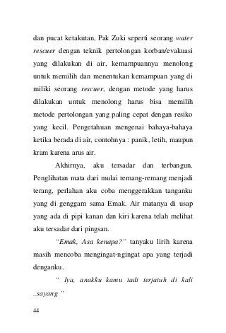 44 
dan pucat ketakutan, Pak Zuki seperti seorang water rescuer dengan teknik pertolongan korban/evakuasi yang dilakukan di air, kemampuannya menolong untuk memilih dan menentukan kemampuan yang di miliki seorang rescuer, dengan metode yang harus dilakukan untuk menolong harus bisa memilih metode pertolongan yang paling cepat dengan resiko yang kecil. Pengetahuan mengenai bahaya-bahaya ketika berada di air, contohnya : panik, letih, maupun kram karena arus air. 
Akhirnya, aku tersadar dan terbangun. Penglihatan mata dari mulai remang-remang menjadi terang, perlahan aku coba menggerakkan tanganku yang di genggam sama Emak. Air matanya di usap yang ada di pipi kanan dan kiri karena telah melihat aku tersadar dari pingsan. 
“Emak, Asa kenapa?” tanyaku lirih karena masih mencoba mengingat-ngingat apa yang terjadi denganku. 
“ Iya, anakku kamu tadi terjatuh di kali ..sayang “  