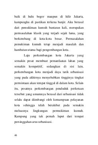 46 
baik di hulu bogor maupun di hilir Jakarta, kampungku di pastikan terkena banjir. Aku berasal dari pemukiman kumuh bantaran kali, merupakan permasalahan klasik yang terjadi sejak lama, yang berkembang di kota-kota besar. Permasalahan pemukiman kumuh tetap menjadi masalah dan hambatan utama bagi pengembangan kota. 
Laju perkembangan kota Jakarta yang semakin pesat membuat pemanfaatan lahan yang semakin kompetitif, sedangkan di sisi lain, perkembangan kota menjadi daya tarik urbanisasi yang pada akhirnya menyebabkan tingginya tingkat permintaan akan tempat tinggal di dalam kota. Selain itu, pesatnya perkembangan penduduk perkotaan tersebut yang umumnya berasal dari urbanisasi tidak selalu dapat diimbangi oleh kemampuan pelayanan kota sehingga telah berakibat pada semakin meluasnya lingkungan permukiman kumuh. Kampung yang tak pernah luput dari tempat persinggahan arus urbanisasi.  