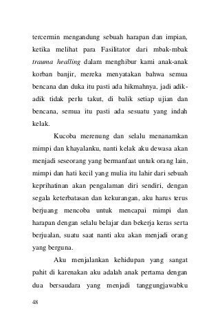 48 
tercermin mengandung sebuah harapan dan impian, ketika melihat para Fasilitator dari mbak-mbak trauma healling dalam menghibur kami anak-anak korban banjir, mereka menyatakan bahwa semua bencana dan duka itu pasti ada hikmahnya, jadi adik- adik tidak perlu takut, di balik setiap ujian dan bencana, semua itu pasti ada sesuatu yang indah kelak. 
Kucoba merenung dan selalu menanamkan mimpi dan khayalanku, nanti kelak aku dewasa akan menjadi seseorang yang bermanfaat untuk orang lain, mimpi dan hati kecil yang mulia itu lahir dari sebuah keprihatinan akan pengalaman diri sendiri, dengan segala keterbatasan dan kekurangan, aku harus terus berjuang mencoba untuk mencapai mimpi dan harapan dengan selalu belajar dan bekerja keras serta berjualan, suatu saat nanti aku akan menjadi orang yang berguna. 
Aku menjalankan kehidupan yang sangat pahit di karenakan aku adalah anak pertama dengan dua bersaudara yang menjadi tanggungjawabku  
