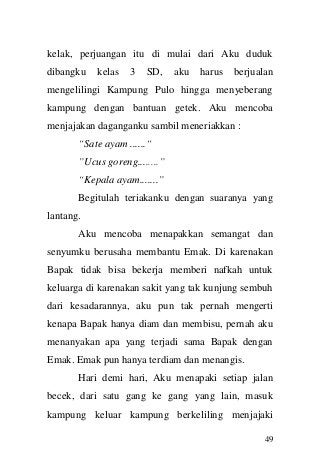 49 
kelak, perjuangan itu di mulai dari Aku duduk dibangku kelas 3 SD, aku harus berjualan mengelilingi Kampung Pulo hingga menyeberang kampung dengan bantuan getek. Aku mencoba menjajakan daganganku sambil meneriakkan : 
“Sate ayam ......“ 
”Ucus goreng........” 
“Kepala ayam.......” 
Begitulah teriakanku dengan suaranya yang lantang. 
Aku mencoba menapakkan semangat dan senyumku berusaha membantu Emak. Di karenakan Bapak tidak bisa bekerja memberi nafkah untuk keluarga di karenakan sakit yang tak kunjung sembuh dari kesadarannya, aku pun tak pernah mengerti kenapa Bapak hanya diam dan membisu, pernah aku menanyakan apa yang terjadi sama Bapak dengan Emak. Emak pun hanya terdiam dan menangis. 
Hari demi hari, Aku menapaki setiap jalan becek, dari satu gang ke gang yang lain, masuk kampung keluar kampung berkeliling menjajaki  