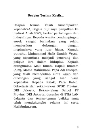 5 
Ucapan Terima Kasih... 
Ucapan terima kasih kusampaikan kepadaNYA, Segala puji saya panjatkan ke hadirat Allah SWT, berkat pertolongan dan hidayahnya. Kepada wanita pendampingku sosok sangat bermakna yang selalu memberikan dukungan dengan inspirasinya yang luar biasa. Kepada putraku, Muhammad Hafiz Danish Veysa, yang senantiasa menjadi penerang dan pelipur lara dalam hidupku. Kepada orangtuaku, Mak Rinah, Bapak Rustam (Alm), Mama Mahirmani, Papa Adi Sucipto, yang telah memberikan cinta kasih dan dukungan yang sangat luar biasa kepadaku. Kepada Kalak, Para Kabid, Sekretaris, Para Kasie dan rekan-rekan BPBD Provinsi DKI Jakarta, Rekan-rekan Satpol PP Provinsi DKI Jakarta, dosenku di STIA LAN Jakarta dan teman-teman baikku yang telah mendukungku selama ini serta Nulisbuku.com. 
 