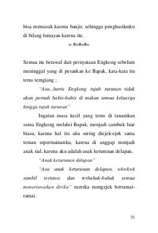 51 
bisa memasak karena banjir, sehingga penghasilanku di bilang lumayan karena itu. 
= #=#=#= 
Semua itu berawal dari pernyataan Engkong sebelum meninggal yang di pesankan ke Bapak, kata-kata itu terus terngiang ; 
“Asa...harta Engkong tujuh turunan tidak akan pernah habis-habis di makan semua keluarga hingga tujuh turunan” 
Ingatan masa kecil yang terus di tanamkan sama Engkong melalui Bapak, menjadi cambuk luar biasa, karena hal itu aku sering diejek-ejek sama teman sepermainanku, karena di anggap menjadi anak sial, karena aku adalah anak keturunan delapan. 
“Anak keturunan delapan” 
“Asa anak keturunan delapan, wkwkwk sambil tertawa dan terbahak-bahak semua menertawakan diriku” mereka mengejek berramai- ramai.  