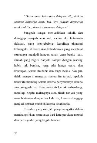 52 
“Dasar anak keturunan delapan sih,,,sialkan jadinya keluarga kamu tuh, ayo jangan ditemenin anak sial itu ; si anak keturunan delapan”. 
Sungguh sangat menyedihkan sekali, aku dianggap menjadi anak sial, karena aku keturunan delapan, yang menyebabkan kesulitan ekonomi keluargaku, di karenakan kehadiranku yang membuat semuanya menjadi hancur, tanah yang begitu luas, rumah yang begitu banyak, sampai dengan warung habis tak bersisa, yang ada hanya cerita dan kenangan, semua itu habis dan tanpa bekas. Aku pun tidak mengerti mengapa semua itu terjadi, apakah benar itu memang semua karena penyebabnya karena aku, sungguh luar biasa mata air ku tak terbendung, meratapi begitu malangnya aku, tidak banyak yang mau berteman dengan ku kala itu, karena dianggap menjadi sebuah musibah karena kelahiranku. 
Emaklah yang menjadi penyemangatku dalam membangkitkan semuanya dari keterpurukan mental dan percaya diri yang begitu hancur.  