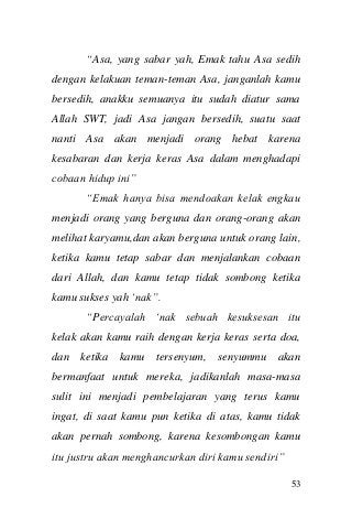 53 
“Asa, yang sabar yah, Emak tahu Asa sedih dengan kelakuan teman-teman Asa, janganlah kamu bersedih, anakku semuanya itu sudah diatur sama Allah SWT, jadi Asa jangan bersedih, suatu saat nanti Asa akan menjadi orang hebat karena kesabaran dan kerja keras Asa dalam menghadapi cobaan hidup ini” 
“Emak hanya bisa mendoakan kelak engkau menjadi orang yang berguna dan orang-orang akan melihat karyamu,dan akan berguna untuk orang lain, ketika kamu tetap sabar dan menjalankan cobaan dari Allah, dan kamu tetap tidak sombong ketika kamu sukses yah „nak”. 
“Percayalah „nak sebuah kesuksesan itu kelak akan kamu raih dengan kerja keras serta doa, dan ketika kamu tersenyum, senyummu akan bermanfaat untuk mereka, jadikanlah masa-masa sulit ini menjadi pembelajaran yang terus kamu ingat, di saat kamu pun ketika di atas, kamu tidak akan pernah sombong, karena kesombongan kamu itu justru akan menghancurkan diri kamu sendiri”  