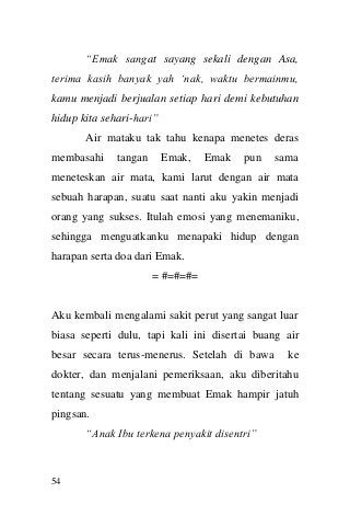 54 
“Emak sangat sayang sekali dengan Asa, terima kasih banyak yah „nak, waktu bermainmu, kamu menjadi berjualan setiap hari demi kebutuhan hidup kita sehari-hari” 
Air mataku tak tahu kenapa menetes deras membasahi tangan Emak, Emak pun sama meneteskan air mata, kami larut dengan air mata sebuah harapan, suatu saat nanti aku yakin menjadi orang yang sukses. Itulah emosi yang menemaniku, sehingga menguatkanku menapaki hidup dengan harapan serta doa dari Emak. 
= #=#=#= 
Aku kembali mengalami sakit perut yang sangat luar biasa seperti dulu, tapi kali ini disertai buang air besar secara terus-menerus. Setelah di bawa ke dokter, dan menjalani pemeriksaan, aku diberitahu tentang sesuatu yang membuat Emak hampir jatuh pingsan. 
“Anak Ibu terkena penyakit disentri”  