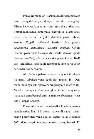 55 
Penyakit menular. Bahkan dokter dan perawat pun mengatakannya dengan tubuh menegang. Disentri merupakan salah satu jenis diare akut atau timbul mendadak, umumnya banyak di alami anak pada usia balita. Penyakit disentri yakni infeksi kuman Shigella (disentri basiler) dan parasit emtamoeba histolitiyca (disentri amuba). Gejala disentri pada anak biasanya di dahului demam (pada disentri basiler), ada gejala sakit perut ketika BAB dan setelahnya rasa sakit tersebut hilang serta feses berlendir dan berdarah. 
Aku belum paham kenapa penyakit itu dapat merasuki tubuhku yang kecil dan mungil ini. Dari mana mulanya jalur penyebaran penyakit disentri itu. Mereka mengira aku mungkin telah menyantap makanan yang berasal dari jajanan sembarangan yang ada di depan sekolah. 
Penyakit disentri membuatku kembali masuk rumah sakit. Kali ini bukan hanya di rawat dalam ruang perawatan yang ada di kamar kelas 3 nomor 367, akan tetapi aku juga masuk ruang isolasi. Di  