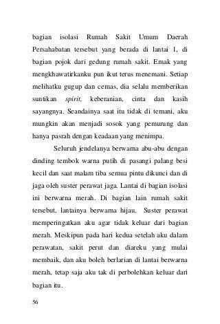 56 
bagian isolasi Rumah Sakit Umum Daerah Persahabatan tersebut yang berada di lantai 1, di bagian pojok dari gedung rumah sakit. Emak yang mengkhawatirkanku pun ikut terus menemani. Setiap melihatku gugup dan cemas, dia selalu memberikan suntikan spirit, keberanian, cinta dan kasih sayangnya. Seandainya saat itu tidak di temani, aku mungkin akan menjadi sosok yang pemurung dan hanya pasrah dengan keadaan yang menimpa. 
Seluruh jendelanya berwarna abu-abu dengan dinding tembok warna putih di pasangi palang besi kecil dan saat malam tiba semua pintu dikunci dan di jaga oleh suster perawat jaga. Lantai di bagian isolasi ini berwarna merah. Di bagian lain rumah sakit tersebut, lantainya berwarna hijau. Suster perawat memperingatkan aku agar tidak keluar dari bagian merah. Meskipun pada hari kedua setelah aku dalam perawatan, sakit perut dan diareku yang mulai membaik, dan aku boleh berlarian di lantai berwarna merah, tetap saja aku tak di perbolehkan keluar dari bagian itu.  