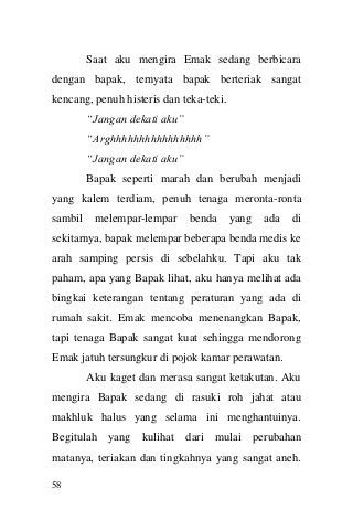 58 
Saat aku mengira Emak sedang berbicara dengan bapak, ternyata bapak berteriak sangat kencang, penuh histeris dan teka-teki. 
“Jangan dekati aku” 
“Arghhhhhhhhhhhhhhhh” 
“Jangan dekati aku” 
Bapak seperti marah dan berubah menjadi yang kalem terdiam, penuh tenaga meronta-ronta sambil melempar-lempar benda yang ada di sekitarnya, bapak melempar beberapa benda medis ke arah samping persis di sebelahku. Tapi aku tak paham, apa yang Bapak lihat, aku hanya melihat ada bingkai keterangan tentang peraturan yang ada di rumah sakit. Emak mencoba menenangkan Bapak, tapi tenaga Bapak sangat kuat sehingga mendorong Emak jatuh tersungkur di pojok kamar perawatan. 
Aku kaget dan merasa sangat ketakutan. Aku mengira Bapak sedang di rasuki roh jahat atau makhluk halus yang selama ini menghantuinya. Begitulah yang kulihat dari mulai perubahan matanya, teriakan dan tingkahnya yang sangat aneh.  