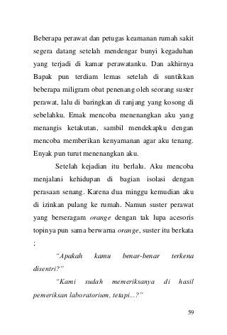 59 
Beberapa perawat dan petugas keamanan rumah sakit segera datang setelah mendengar bunyi kegaduhan yang terjadi di kamar perawatanku. Dan akhirnya Bapak pun terdiam lemas setelah di suntikkan beberapa miligram obat penenang oleh seorang suster perawat, lalu di baringkan di ranjang yang kosong di sebelahku. Emak mencoba menenangkan aku yang menangis ketakutan, sambil mendekapku dengan mencoba memberikan kenyamanan agar aku tenang. Enyak pun turut menenangkan aku. 
Setelah kejadian itu berlalu. Aku mencoba menjalani kehidupan di bagian isolasi dengan perasaan senang. Karena dua minggu kemudian aku di izinkan pulang ke rumah. Namun suster perawat yang berseragam orange dengan tak lupa acesoris topinya pun sama berwarna orange, suster itu berkata ; 
“Apakah kamu benar-benar terkena disentri?” 
“Kami sudah memeriksanya di hasil pemeriksan laboratorium, tetapi...?”  