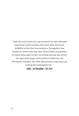 6 
”Tidak ada suatu bencana pun yang menimpa di bumi dan (tidak pula) pada dirimu sendiri melainkan telah tertulis dalam kitab (Lauh Mahfudzh) sebelum Kami menciptakannya. Sesungguhnya yang demikian itu adalah mudah bagi Allah. (Kami jelaskan yang demikian itu) supaya kamu jangan berduka cita terhadap apa yang luput darimu, dan supaya kamu jangan terlalu gembira terhadap apa yang diberikanNya kepadamu. Dan Allah tidak menyukai orang-orang yang sombong lagi membanggakan diri.” (QS. Al-Hadiid : 22-23) 
 