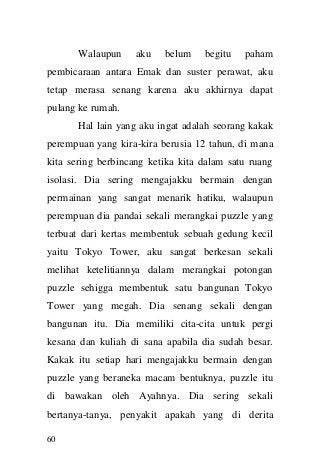 60 
Walaupun aku belum begitu paham pembicaraan antara Emak dan suster perawat, aku tetap merasa senang karena aku akhirnya dapat pulang ke rumah. 
Hal lain yang aku ingat adalah seorang kakak perempuan yang kira-kira berusia 12 tahun, di mana kita sering berbincang ketika kita dalam satu ruang isolasi. Dia sering mengajakku bermain dengan permainan yang sangat menarik hatiku, walaupun perempuan dia pandai sekali merangkai puzzle yang terbuat dari kertas membentuk sebuah gedung kecil yaitu Tokyo Tower, aku sangat berkesan sekali melihat ketelitiannya dalam merangkai potongan puzzle sehigga membentuk satu bangunan Tokyo Tower yang megah. Dia senang sekali dengan bangunan itu. Dia memiliki cita-cita untuk pergi kesana dan kuliah di sana apabila dia sudah besar. Kakak itu setiap hari mengajakku bermain dengan puzzle yang beraneka macam bentuknya, puzzle itu di bawakan oleh Ayahnya. Dia sering sekali bertanya-tanya, penyakit apakah yang di derita  
