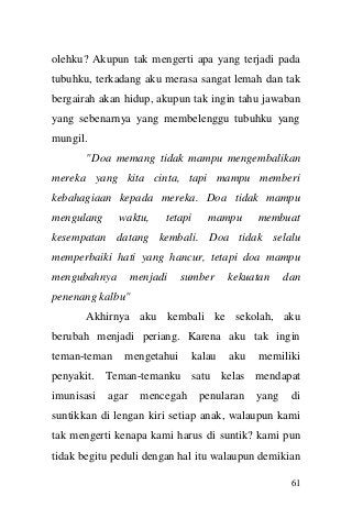 61 
olehku? Akupun tak mengerti apa yang terjadi pada tubuhku, terkadang aku merasa sangat lemah dan tak bergairah akan hidup, akupun tak ingin tahu jawaban yang sebenarnya yang membelenggu tubuhku yang mungil. 
"Doa memang tidak mampu mengembalikan mereka yang kita cinta, tapi mampu memberi kebahagiaan kepada mereka. Doa tidak mampu mengulang waktu, tetapi mampu membuat kesempatan datang kembali. Doa tidak selalu memperbaiki hati yang hancur, tetapi doa mampu mengubahnya menjadi sumber kekuatan dan penenang kalbu" 
Akhirnya aku kembali ke sekolah, aku berubah menjadi periang. Karena aku tak ingin teman-teman mengetahui kalau aku memiliki penyakit. Teman-temanku satu kelas mendapat imunisasi agar mencegah penularan yang di suntikkan di lengan kiri setiap anak, walaupun kami tak mengerti kenapa kami harus di suntik? kami pun tidak begitu peduli dengan hal itu walaupun demikian  