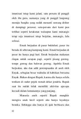 62 
imunisasi tetap kami jalani, satu persatu di panggil oleh ibu guru, namanya yang di panggil langsung menuju bangku yang sudah menanti seorang dokter di dampingi perawat, satu-persatu dari kami pun terlihat seperti ketakutan walaupun kami menangis tetap saja imunisasi tetap berjalan, menangis, lalu selesai. 
Emak berjualan di pasar bukitduri, pasar itu berada di seberang kampung kami. Emak berjualan di pasar itu hanya pagi hari. Emak berjualan makanan ringan untuk sarapan pagi, seperti pisang goreng, tempe goreng dan bakwan goreng. Apabila Emak berjualan, aku dan adik perempuanku di asuh oleh Enyak, sebagian besar waktuku di habiskan bersama Enyak. Bukan dengan Bapak, karena dia hanya selalu terdiam di sudut pojok rumah dekat jendela. Bapak saat itu sudah tidak memiliki aktivitas apa-apa kecuali dalam lamunannya yang panjang. 
Manusia aneh seperti Bapak mungkin mengira anak kecil seperti aku hanya layaknya boneka. Sehingga aku hanya di ajak berbicara dan  