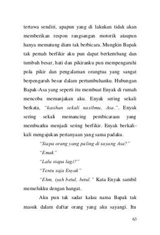 63 
tertawa sendiri, apapun yang di lakukan tidak akan memberikan respon rangsangan motorik ataupun hanya mematung diam tak berbicara. Mungkin Bapak tak pernah berfikir aku pun dapat berkembang dan tumbuh besar, hati dan pikiranku pun mempengaruhi pola pikir dan pengalaman orangtua yang sangat berpengaruh besar dalam pertumbuhanku. Hubungan Bapak-Asa yang seperti itu membuat Enyak di rumah mencoba memanjakan aku. Enyak sering sekali berkata, “kasihan sekali nasibmu, Asa.”. Enyak sering sekali memancing pembicaraan yang membuatku menjadi sering berfikir. Enyak berkali- kali mengajukan pertanyaan yang sama padaku. 
“Siapa orang yang paling di sayang Asa?” 
“Emak” 
“Lalu siapa lagi?” 
“Tentu saja Enyak” 
“Ehm, iyah betul, betul.” Kata Enyak sambil memelukku dengan hangat. 
Aku pun tak sadar kalau nama Bapak tak masuk dalam daftar orang yang aku sayangi. Itu  