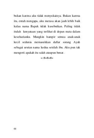 64 
bukan karena aku tidak menyukainya. Bukan karena itu, entah mengapa, aku merasa akan jauh lebih baik kalau nama Bapak tidak kusebutkan. Paling tidak itulah kenyataan yang terlihat di depan mata dalam keseharianku. Mungkin hampir semua anak-anak kecil sedunia memasukkan daftar sorang Ayah sebagai urutan nama kedua setelah ibu. Aku pun tak mengerti apakah itu salah ataupun benar. 
= #=#=#= 
 