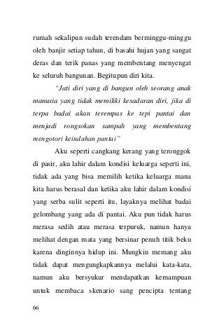 66 
rumah sekalipun sudah terendam berminggu-minggu oleh banjir setiap tahun, di basahi hujan yang sangat deras dan terik panas yang membentang menyengat ke seluruh bangunan. Begitupun diri kita. 
“Jati diri yang di bangun oleh seorang anak manusia yang tidak memiliki kesadaran diri, jika di terpa badai akan terempas ke tepi pantai dan menjadi rongsokan sampah yang membentang mengotori keindahan pantai” 
Aku seperti cangkang kerang yang teronggok di pasir, aku lahir dalam kondisi keluarga seperti ini, tidak ada yang bisa memilih ketika keluarga mana kita harus berasal dan ketika aku lahir dalam kondisi yang serba sulit seperti itu, layaknya melihat badai gelombang yang ada di pantai. Aku pun tidak harus merasa sedih atau merasa terpuruk, namun hanya melihat dengan mata yang bersinar penuh titik beku karena dinginnya hidup ini. Mungkin memang aku tidak dapat mengungkapkannya melalui kata-kata, namun aku bersyukur mendapatkan kemampuan untuk membaca skenario sang pencipta tentang  