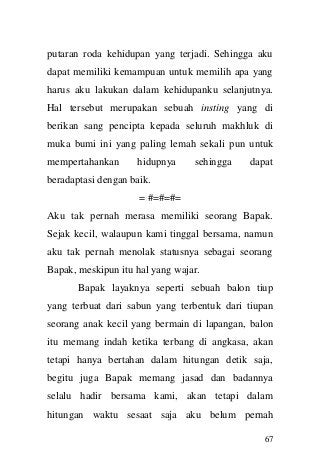 67 
putaran roda kehidupan yang terjadi. Sehingga aku dapat memiliki kemampuan untuk memilih apa yang harus aku lakukan dalam kehidupanku selanjutnya. Hal tersebut merupakan sebuah insting yang di berikan sang pencipta kepada seluruh makhluk di muka bumi ini yang paling lemah sekali pun untuk mempertahankan hidupnya sehingga dapat beradaptasi dengan baik. 
= #=#=#= 
Aku tak pernah merasa memiliki seorang Bapak. Sejak kecil, walaupun kami tinggal bersama, namun aku tak pernah menolak statusnya sebagai seorang Bapak, meskipun itu hal yang wajar. 
Bapak layaknya seperti sebuah balon tiup yang terbuat dari sabun yang terbentuk dari tiupan seorang anak kecil yang bermain di lapangan, balon itu memang indah ketika terbang di angkasa, akan tetapi hanya bertahan dalam hitungan detik saja, begitu juga Bapak memang jasad dan badannya selalu hadir bersama kami, akan tetapi dalam hitungan waktu sesaat saja aku belum pernah  