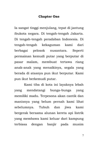 7 
Chapter One 
Ia sangat tinggi menjulang, tepat di jantung ibukota negara. Di tengah-tengah Jakarta. Di tengah-tengah peradaban Indonesia. Di tengah-tengah kekaguman kami dari berbagai pelosok nusantara. Seperti permainan kemudi putar yang berputar di pasar malam, membuat tertawa riang anak-anak yang menaikinya, segala yang berada di atasnya pun ikut berputar. Kami pun ikut berkemudi putar. 
Kami tiba di kota ini layaknya lebah yang mendatangi bunga-bunga yang memiliki madu. Terpesona akan cantik dan manisnya yang belum pernah kami lihat sebelumnya. Tubuh dan jiwa kami bergerak bersama alunan kereta api listrik yang membawa kami keluar dari kampung terbiasa dengan banjir pada musim penghujan. Kami semua di tarik ke dalam sebuah bejana yang tak berujung, membawa takdir masing-masing yang tak pernah kami pahami dan mengerti.  