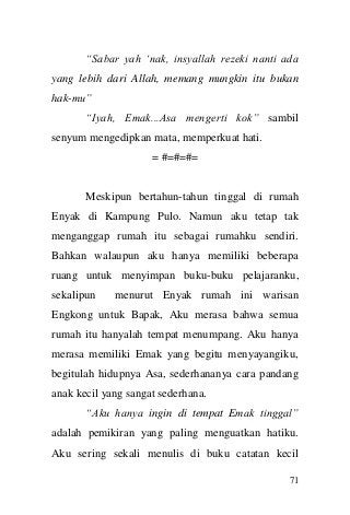 71 
“Sabar yah „nak, insyallah rezeki nanti ada yang lebih dari Allah, memang mungkin itu bukan hak-mu” 
“Iyah, Emak...Asa mengerti kok” sambil senyum mengedipkan mata, memperkuat hati. 
= #=#=#= 
Meskipun bertahun-tahun tinggal di rumah Enyak di Kampung Pulo. Namun aku tetap tak menganggap rumah itu sebagai rumahku sendiri. Bahkan walaupun aku hanya memiliki beberapa ruang untuk menyimpan buku-buku pelajaranku, sekalipun menurut Enyak rumah ini warisan Engkong untuk Bapak, Aku merasa bahwa semua rumah itu hanyalah tempat menumpang. Aku hanya merasa memiliki Emak yang begitu menyayangiku, begitulah hidupnya Asa, sederhananya cara pandang anak kecil yang sangat sederhana. 
“Aku hanya ingin di tempat Emak tinggal” adalah pemikiran yang paling menguatkan hatiku. Aku sering sekali menulis di buku catatan kecil  