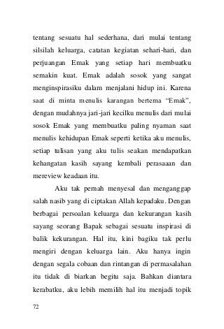 72 
tentang sesuatu hal sederhana, dari mulai tentang silsilah keluarga, catatan kegiatan sehari-hari, dan perjuangan Emak yang setiap hari membuatku semakin kuat. Emak adalah sosok yang sangat menginspirasiku dalam menjalani hidup ini. Karena saat di minta menulis karangan bertema “Emak”, dengan mudahnya jari-jari kecilku menulis dari mulai sosok Emak yang membuatku paling nyaman saat menulis kehidupan Emak seperti ketika aku menulis, setiap tulisan yang aku tulis seakan mendapatkan kehangatan kasih sayang kembali perasaaan dan mereview keadaan itu. 
Aku tak pernah menyesal dan menganggap salah nasib yang di ciptakan Allah kepadaku. Dengan berbagai persoalan keluarga dan kekurangan kasih sayang seorang Bapak sebagai sesuatu inspirasi di balik kekurangan. Hal itu, kini bagiku tak perlu mengiri dengan keluarga lain. Aku hanya ingin dengan segala cobaan dan rintangan di permasalahan itu tidak di biarkan begitu saja. Bahkan diantara kerabatku, aku lebih memilih hal itu menjadi topik  