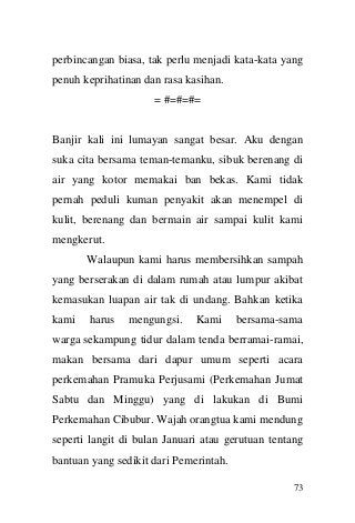 73 
perbincangan biasa, tak perlu menjadi kata-kata yang penuh keprihatinan dan rasa kasihan. 
= #=#=#= 
Banjir kali ini lumayan sangat besar. Aku dengan suka cita bersama teman-temanku, sibuk berenang di air yang kotor memakai ban bekas. Kami tidak pernah peduli kuman penyakit akan menempel di kulit, berenang dan bermain air sampai kulit kami mengkerut. Walaupun kami harus membersihkan sampah yang berserakan di dalam rumah atau lumpur akibat kemasukan luapan air tak di undang. Bahkan ketika kami harus mengungsi. Kami bersama-sama warga sekampung tidur dalam tenda berramai-ramai, makan bersama dari dapur umum seperti acara perkemahan Pramuka Perjusami (Perkemahan Jumat Sabtu dan Minggu) yang di lakukan di Bumi Perkemahan Cibubur. Wajah orangtua kami mendung seperti langit di bulan Januari atau gerutuan tentang bantuan yang sedikit dari Pemerintah.  