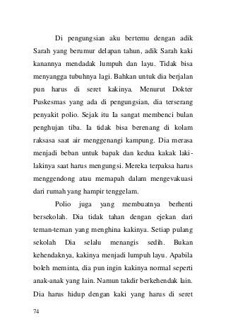 74 
Di pengungsian aku bertemu dengan adik Sarah yang berumur delapan tahun, adik Sarah kaki kanannya mendadak lumpuh dan layu. Tidak bisa menyangga tubuhnya lagi. Bahkan untuk dia berjalan pun harus di seret kakinya. Menurut Dokter Puskesmas yang ada di pengungsian, dia terserang penyakit polio. Sejak itu Ia sangat membenci bulan penghujan tiba. Ia tidak bisa berenang di kolam raksasa saat air menggenangi kampung. Dia merasa menjadi beban untuk bapak dan kedua kakak laki- lakinya saat harus mengungsi. Mereka terpaksa harus menggendong atau memapah dalam mengevakuasi dari rumah yang hampir tenggelam. Polio juga yang membuatnya berhenti bersekolah. Dia tidak tahan dengan ejekan dari teman-teman yang menghina kakinya. Setiap pulang sekolah Dia selalu menangis sedih. Bukan kehendaknya, kakinya menjadi lumpuh layu. Apabila boleh meminta, dia pun ingin kakinya normal seperti anak-anak yang lain. Namun takdir berkehendak lain. Dia harus hidup dengan kaki yang harus di seret  