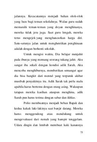 75 
jalannya. Kecacatannya menjadi bahan olok-olok yang lucu bagi teman sekolahnya. Walau guru sudah memarahi teman-teman yang doyan menghinanya, mereka tidak jera juga. Saat guru lengah, mereka terus mengejek yang menghancurkan harga diri. Satu-satunya jalan untuk menghentikan penghinaan adalah dengan berhenti sekolah. Untuk mengisi waktu, Dia belajar menjahit pada ibunya yang memang seorang tukang jahit. Aku sangat iba sekali dengan kondisi adik Sarah, Aku mencoba menghiburnya, memberikan semangat agar dia bisa bangkit dari mental yang terpuruk akibat musibah penyakitnya itu. Adik Sarah tak perlu malu apabila harus bertemu dengan orang asing. Walaupun tatapan mereka kasihan ataupun menghina, adik Sarah pun harus terima dengan sabar dan ikhlas. Polio membuatnya menjadi beban Bapak dan kedua kakak laki-lakinya saat banjir datang. Mereka harus menggendong atau mendukung untuk mengevakuasi dari rumah yang hampir tenggelam. Udara dingin dan lembab membuat kaki kanannya  