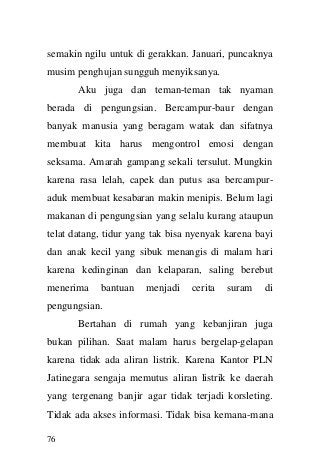 76 
semakin ngilu untuk di gerakkan. Januari, puncaknya musim penghujan sungguh menyiksanya. Aku juga dan teman-teman tak nyaman berada di pengungsian. Bercampur-baur dengan banyak manusia yang beragam watak dan sifatnya membuat kita harus mengontrol emosi dengan seksama. Amarah gampang sekali tersulut. Mungkin karena rasa lelah, capek dan putus asa bercampur- aduk membuat kesabaran makin menipis. Belum lagi makanan di pengungsian yang selalu kurang ataupun telat datang, tidur yang tak bisa nyenyak karena bayi dan anak kecil yang sibuk menangis di malam hari karena kedinginan dan kelaparan, saling berebut menerima bantuan menjadi cerita suram di pengungsian. Bertahan di rumah yang kebanjiran juga bukan pilihan. Saat malam harus bergelap-gelapan karena tidak ada aliran listrik. Karena Kantor PLN Jatinegara sengaja memutus aliran listrik ke daerah yang tergenang banjir agar tidak terjadi korsleting. Tidak ada akses informasi. Tidak bisa kemana-mana  