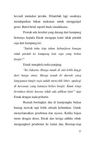 77 
kecuali memakai perahu. Ditambah lagi susahnya mendapatkan bahan makanan untuk mengganjal perut. Betul-betul seperti buah simalakama. Pernah ada kerabat yang datang dari kampung bertanya kepada Emak mengapa kami tidak pindah saja dari kampung ini. "Sudah tahu tiap tahun kebanjiran kenapa tidak pindah ke kampung lain saja yang bebas banjir?" Emak menghela nafas panjang, "Ini Jakarta. Harga tanah di sini lebih tinggi dari harga emas. Harga tanah di daerah yang langganan banjir saja sudah mencekik leher, apalagi di kawasan yang katanya bebas banjir. Kami tetap bertahan disini karena tidak ada pilihan lain!" ujar Emak dengan nada prihatin. Rumah bertingkat dua di kampungku bukan barang mewah tapi lebih sebuah kebutuhan. Untuk menyelamatkan perabotan dan nyawa. Ketika hujan turun dengan deras, Emak dan ketiga adikku sibuk mengangkuti perabotan ke lantai dua. Bersiap-siap  
