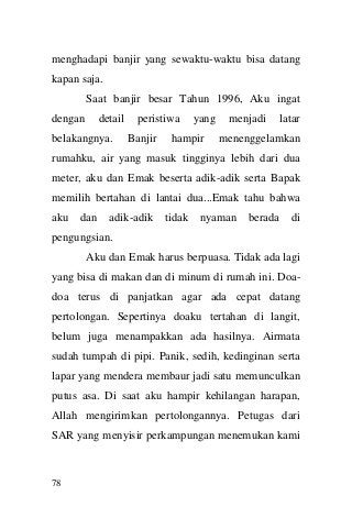 78 
menghadapi banjir yang sewaktu-waktu bisa datang kapan saja. Saat banjir besar Tahun 1996, Aku ingat dengan detail peristiwa yang menjadi latar belakangnya. Banjir hampir menenggelamkan rumahku, air yang masuk tingginya lebih dari dua meter, aku dan Emak beserta adik-adik serta Bapak memilih bertahan di lantai dua...Emak tahu bahwa aku dan adik-adik tidak nyaman berada di pengungsian. Aku dan Emak harus berpuasa. Tidak ada lagi yang bisa di makan dan di minum di rumah ini. Doa- doa terus di panjatkan agar ada cepat datang pertolongan. Sepertinya doaku tertahan di langit, belum juga menampakkan ada hasilnya. Airmata sudah tumpah di pipi. Panik, sedih, kedinginan serta lapar yang mendera membaur jadi satu memunculkan putus asa. Di saat aku hampir kehilangan harapan, Allah mengirimkan pertolongannya. Petugas dari SAR yang menyisir perkampungan menemukan kami  