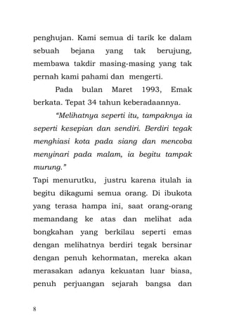 8 
Pada bulan Maret 1993, Emak berkata. Tepat 34 tahun keberadaannya. 
“Melihatnya seperti itu, tampaknya ia seperti kesepian dan sendiri. Berdiri tegak menghiasi kota pada siang dan mencoba menyinari pada malam, ia begitu tampak murung” 
Tapi menurutku, justru karena itulah ia begitu di kagumi semua orang. Di ibukota yang terasa hampa ini, saat orang-orang memandang ke atas dan melihat ada bongkahan yang berkilau seperti emas dengan melihatnya berdiri tegak bersinar dengan penuh kehormatan, mereka akan merasakan adanya kekuatan luar biasa, penuh perjuangan sejarah bangsa dan memiliki daya tarik keindahan bagi siapa saja yang melihatnya. 
Wahai anakku, Emak sudah mengalami manis dan getirnya kehidupan-perebutan paksa, pengkhianatan yang tak berujung, kekerasan dari kekejaman-merasakan kekaguman pada keindahan dalam kesendirian dan keterpurukan itu. Kami tidak dapat menahan air mata yang jatuh dari pelipis mata,  