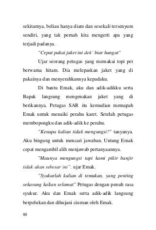 80 
sekitarnya, beliau hanya diam dan sesekali tersenyum sendiri, yang tak pernah kita mengerti apa yang terjadi padanya. "Cepat pakai jaket ini dek‟ biar hangat" Ujar seorang petugas yang memakai topi pet berwarna hitam. Dia melepaskan jaket yang di pakainya dan menyerahkannya kepadaku. Di bantu Emak, aku dan adik-adikku serta Bapak langsung mengenakan jaket yang di berikannya. Petugas SAR itu kemudian memapah Emak untuk menaiki perahu karet. Setelah petugas membopongku dan adik-adik ke perahu. "Kenapa kalian tidak mengungsi?" tanyanya. Aku bingung untuk mencari jawaban. Untung Emak cepat mengambil alih menjawab pertanyaannya. "Maunya mengungsi tapi kami pikir banjir tidak akan sebesar ini”. ujar Emak. "Syukurlah kalian di temukan, yang penting sekarang kalian selamat" Petugas dengan penuh rasa syukur. Aku dan Emak serta adik-adik langsung berpelukan dan dihujani ciuman oleh Emak.  