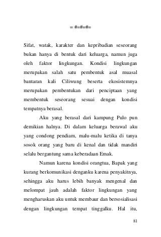 81 
= #=#=#= Sifat, watak, karakter dan kepribadian seseorang bukan hanya di bentuk dari keluarga, namun juga oleh faktor lingkungan. Kondisi lingkungan merupakan salah satu pembentuk asal muasal bantaran kali Ciliwung beserta ekosistemnya merupakan pembentukan dari penciptaan yang membentuk seseorang sesuai dengan kondisi tempatnya berasal. Aku yang berasal dari kampung Pulo pun demikian halnya. Di dalam keluarga berawal aku yang condong pendiam, malu-malu ketika di tanya sosok orang yang baru di kenal dan tidak mandiri selalu bergantung sama keberadaan Emak. Namun karena kondisi orangtua, Bapak yang kurang berkomunikasi denganku karena penyakitnya, sehingga aku harus lebih banyak mengenal dan melompat jauh adalah faktor lingkungan yang mengharuskan aku untuk membaur dan bersosialisasi dengan lingkungan tempat tinggalku. Hal itu,  