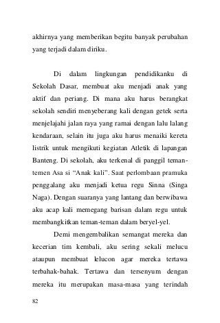 82 
akhirnya yang memberikan begitu banyak perubahan yang terjadi dalam diriku. Di dalam lingkungan pendidikanku di Sekolah Dasar, membuat aku menjadi anak yang aktif dan periang. Di mana aku harus berangkat sekolah sendiri menyeberang kali dengan getek serta menjelajahi jalan raya yang ramai dengan lalu lalang kendaraan, selain itu juga aku harus menaiki kereta listrik untuk mengikuti kegiatan Atletik di lapangan Banteng. Di sekolah, aku terkenal di panggil teman- temen Asa si “Anak kali”. Saat perlombaan pramuka penggalang aku menjadi ketua regu Sinna (Singa Naga). Dengan suaranya yang lantang dan berwibawa aku acap kali memegang barisan dalam regu untuk membangkitkan teman-teman dalam beryel-yel. Demi mengembalikan semangat mereka dan kecerian tim kembali, aku sering sekali melucu ataupun membuat lelucon agar mereka tertawa terbahak-bahak. Tertawa dan tersenyum dengan mereka itu merupakan masa-masa yang terindah  