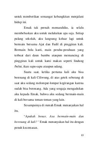 83 
untuk memberikan semangat kebangkitan menjalani hidup ini. Emak tak pernah memarahiku, ia selalu membebaskan aku untuk melakukan apa saja. Setiap pulang sekolah, aku langsung keluar lagi untuk bermain bersama Ajat dan Fadil di pinggiran kali. Bermain bola kasti, main perahu-perahuan yang terbuat dari daun bambu ataupun memancing di pinggiran kali untuk kami makan seperti lindung /belut, ikan sapu-sapu ataupun udang. Suatu saat, ketika pertama kali aku bisa berenang di kali Ciliwung, di atas getek seberang di saat aku sedang melompat-lompat kegirangan karena sudah bisa berenang. Ada yang sengaja mengadukan aku kepada Emak, bahwa aku sedang bermain-main di kali bersama teman-teman yang lain. Sesampainya di rumah Emak menanyakan hal itu. “Apakah benar, Asa bermain-main dan berenang di kali?” Emak menanyakan hal itu dengan penuh kecemasan.  