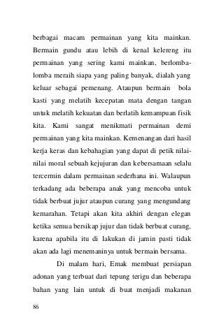 86 
berbagai macam permainan yang kita mainkan. Bermain gundu atau lebih di kenal kelereng itu permainan yang sering kami mainkan, berlomba- lomba meraih siapa yang paling banyak, dialah yang keluar sebagai pemenang. Ataupun bermain bola kasti yang melatih kecepatan mata dengan tangan untuk melatih kekuatan dan berlatih kemampuan fisik kita. Kami sangat menikmati permainan demi permainan yang kita mainkan. Kemenangan dari hasil kerja keras dan kebahagian yang dapat di petik nilai- nilai moral sebuah kejujuran dan kebersamaan selalu tercermin dalam permainan sederhana ini. Walaupun terkadang ada beberapa anak yang mencoba untuk tidak berbuat jujur ataupun curang yang mengundang kemarahan. Tetapi akan kita akhiri dengan elegan ketika semua bersikap jujur dan tidak berbuat curang, karena apabila itu di lakukan di jamin pasti tidak akan ada lagi menemaninya untuk bermain bersama. Di malam hari, Emak membuat persiapan adonan yang terbuat dari tepung terigu dan beberapa bahan yang lain untuk di buat menjadi makanan  