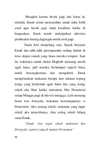 88 
Mungkin karena besok pagi aku harus ke sekolah, Emak selalu menyuruhku untuk tidur lebih awal agar besok pagi tidak kesulitan ketika di bangunkan. Emak masih melanjutkan aktivitas pembuatan barang dagangan untuk esok pagi. Suatu hari menjelang sore, Enyak bersama Emak dan adik-adik perempuanku sedang duduk di teras depan rumah yang biasa mereka tempati. Saat itu waktunya untuk shalat Maghrib memang masih agak lama, jadi mereka berkumpul seperti biasa untuk bercengkerama dan mengobrol. Emak mengeluarkan makanan berupa dari adonan tepung terigu yang berbentuk agak bulat dan yang sering sekali aku lihat ketika menonton film Doraemon setiap Minggu pagi di televisi tetangga, iyah memang benar kue dorayaki, makanan kesenangannya si Doraemon. Aku senang sekali, makanan yang ingin sekali aku mencobanya. Aku sering sekali bilang sama Emak. “Emak, Asa ingin sekali makanan kue Dorayaki, seperti yang di makan Doraemon”  