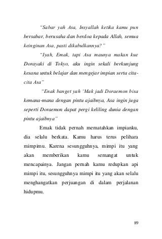89 
“Sabar yah Asa, Insyallah ketika kamu pun bersabar, berusaha dan berdoa kepada Allah, semua keinginan Asa, pasti dikabulkannya?” “Iyah, Emak, tapi Asa maunya makan kue Dorayaki di Tokyo, aku ingin sekali berkunjung kesana untuk belajar dan mengejar impian serta cita- cita Asa” “Enak banget yah „Mak jadi Doraemon bisa kemana-mana dengan pintu ajaibnya, Asa ingin juga seperti Doraemon dapat pergi keliling dunia dengan pintu ajaibnya” Emak tidak pernah mematahkan impianku, dia selalu berkata. Kamu harus terus pelihara mimpimu. Karena sesungguhnya, mimpi itu yang akan memberikan kamu semangat untuk mencapainya. Jangan pernah kamu redupkan api mimpi itu, sesungguhnya mimpi itu yang akan selalu menghangatkan perjuangan di dalam perjalanan hidupmu.  