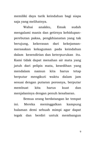 9 
kesedihan yang mendalam namun kita harus tetap berputar mengikuti waktu dalam jam, sesuai dengan putaran porosnya, berputar membuat kita harus kuat dan menjalaninya dengan penuh kesabaran. 
Semua orang berdatangan ke tempat ini. Mereka meninggalkan kampung halaman demi sebuah mimpi dan harapan agar dapat berdiri dan tegak, untuk membangun mimpi mereka, yang penuh pengharapan nan suci di Jakarta ini. 
Inilah kisah masa kecilku, bertiga dengan Bapak dan Emak di Jakarta, berjuang bersama mereka yang memiliki persamaan dengan jutaan orang-orang pemimpi yang datang dari kampung halaman. Bapak yang terlupakan dari hingar-bingar dan terhempas dari putaran kemudi putar, aku datang dengan bertahan memiliki tujuan yang sama, namun bingung aku tak bisa berjuang melihat segala keadaan yang terjadi, tapi aku tak dapat pergi kemana-mana. Sedangkan Emak dengan super-kesabarannya, mencoba bertahan yang akhirnya harus berjuang hingga tertidur letih di bantaran kali Ciliwung.  