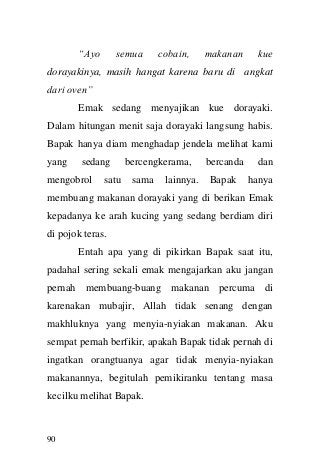 90 
“Ayo semua cobain, makanan kue dorayakinya, masih hangat karena baru di angkat dari oven” Emak sedang menyajikan kue dorayaki. Dalam hitungan menit saja dorayaki langsung habis. Bapak hanya diam menghadap jendela melihat kami yang sedang bercengkerama, bercanda dan mengobrol satu sama lainnya. Bapak hanya membuang makanan dorayaki yang di berikan Emak kepadanya ke arah kucing yang sedang berdiam diri di pojok teras. Entah apa yang di pikirkan Bapak saat itu, padahal sering sekali emak mengajarkan aku jangan pernah membuang-buang makanan percuma di karenakan mubajir, Allah tidak senang dengan makhluknya yang menyia-nyiakan makanan. Aku sempat pernah berfikir, apakah Bapak tidak pernah di ingatkan orangtuanya agar tidak menyia-nyiakan makanannya, begitulah pemikiranku tentang masa kecilku melihat Bapak.  