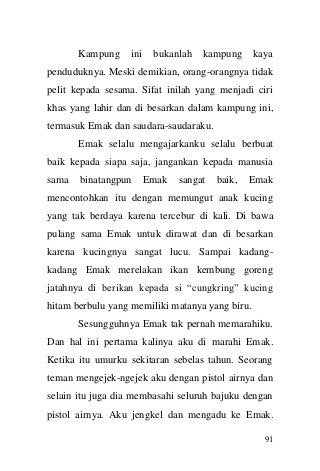 91 
Kampung ini bukanlah kampung kaya penduduknya. Meski demikian, orang-orangnya tidak pelit kepada sesama. Sifat inilah yang menjadi ciri khas yang lahir dan di besarkan dalam kampung ini, termasuk Emak dan saudara-saudaraku. Emak selalu mengajarkanku selalu berbuat baik kepada siapa saja, jangankan kepada manusia sama binatangpun Emak sangat baik, Emak mencontohkan itu dengan memungut anak kucing yang tak berdaya karena tercebur di kali. Di bawa pulang sama Emak untuk dirawat dan di besarkan karena kucingnya sangat lucu. Sampai kadang- kadang Emak merelakan ikan kembung goreng jatahnya di berikan kepada si “cungkring” kucing hitam berbulu yang memiliki matanya yang biru. Sesungguhnya Emak tak pernah memarahiku. Dan hal ini pertama kalinya aku di marahi Emak. Ketika itu umurku sekitaran sebelas tahun. Seorang teman mengejek-ngejek aku dengan pistol airnya dan selain itu juga dia membasahi seluruh bajuku dengan pistol airnya. Aku jengkel dan mengadu ke Emak.  