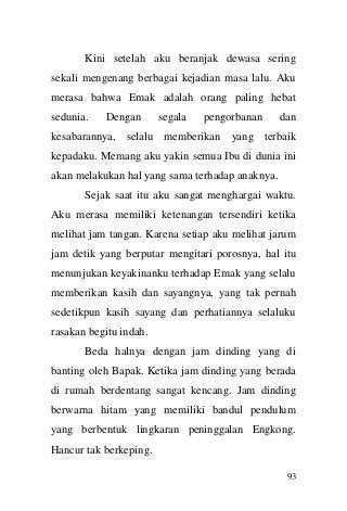 93 
Kini setelah aku beranjak dewasa sering sekali mengenang berbagai kejadian masa lalu. Aku merasa bahwa Emak adalah orang paling hebat sedunia. Dengan segala pengorbanan dan kesabarannya, selalu memberikan yang terbaik kepadaku. Memang aku yakin semua Ibu di dunia ini akan melakukan hal yang sama terhadap anaknya. Sejak saat itu aku sangat menghargai waktu. Aku merasa memiliki ketenangan tersendiri ketika melihat jam tangan. Karena setiap aku melihat jarum jam detik yang berputar mengitari porosnya, hal itu menunjukan keyakinanku terhadap Emak yang selalu memberikan kasih dan sayangnya, yang tak pernah sedetikpun kasih sayang dan perhatiannya selaluku rasakan begitu indah. Beda halnya dengan jam dinding yang di banting oleh Bapak. Ketika jam dinding yang berada di rumah berdentang sangat kencang. Jam dinding berwarna hitam yang memiliki bandul pendulum yang berbentuk lingkaran peninggalan Engkong. Hancur tak berkeping.  